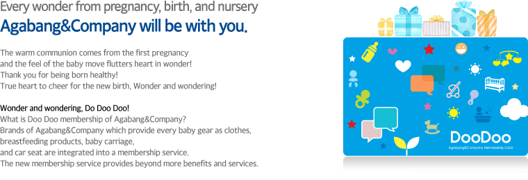 
										Every wonder from pregnancy, birth, and nursery
										Agabang&Company will be with you.

										 The warm communion comes from the first pregnancy 
										and the feel of the baby move flutters heart in wonder!
										Thank you for being born healthy! 
										True heart to cheer for the new birth, Wonder and wondering!

										Wonder and wondering, Do Doo Doo!
										What is Doo Doo membership of Agabang&Company?
										Brands of Agabang&Company which provide every baby gear as clothes, 
										breastfeeding products, baby carriage, 
										and car seat are integrated into a membership service. 
										The new membership service provides beyond more benefits and services.