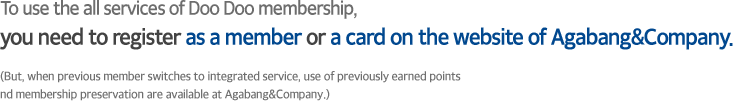 To use the all services of Doo Doo membership, you need to register as a member or a card on the website of Agabang&Company.
										(But, when previous member switches to integrated service, use of previously earned points and membership preservation are available at Agabang&Company.) 